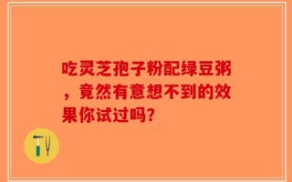 吃灵芝孢子粉配绿豆粥，竟然有意想不到的效果你试过吗？