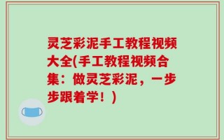灵芝彩泥手工教程视频大全(手工教程视频合集：做灵芝彩泥，一步步跟着学！)