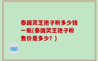 泰国灵芝孢子粉多少钱一瓶(泰国灵芝孢子粉售价是多少？)
