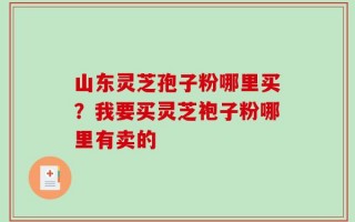 山东灵芝孢子粉哪里买？我要买灵芝袍子粉哪里有卖的