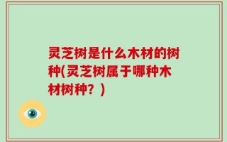 灵芝树是什么木材的树种(灵芝树属于哪种木材树种？)