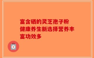 富含硒的灵芝孢子粉 健康养生新选择营养丰富功效多