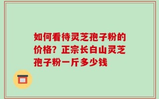 如何看待灵芝孢子粉的价格？正宗长白山灵芝孢子粉一斤多少钱