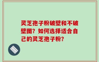 灵芝孢子粉破壁和不破壁图？如何选择适合自己的灵芝孢子粉？