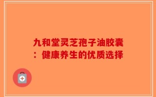 九和堂灵芝孢子油胶囊：健康养生的优质选择