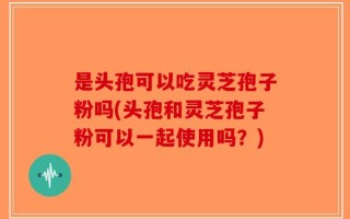 是头孢可以吃灵芝孢子粉吗(头孢和灵芝孢子粉可以一起使用吗？)