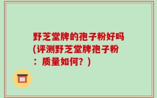 野芝堂牌的孢子粉好吗(评测野芝堂牌孢子粉：质量如何？)