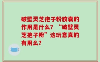 破壁灵芝孢子粉胶囊的作用是什么？“破壁灵芝孢子粉”这玩意真的有用么？