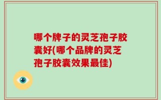 哪个牌子的灵芝孢子胶囊好(哪个品牌的灵芝孢子胶囊效果最佳)