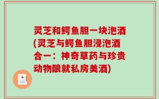 灵芝和鳄鱼胆一块泡酒(灵芝与鳄鱼胆浸泡酒合一：神奇草药与珍贵动物酿就私房美酒)