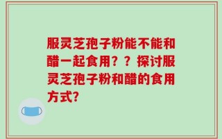 服灵芝孢子粉能不能和醋一起食用？？探讨服灵芝孢子粉和醋的食用方式？