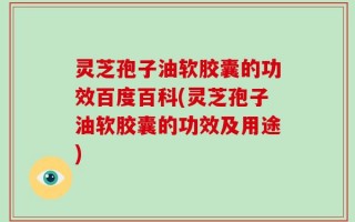 灵芝孢子油软胶囊的功效百度百科(灵芝孢子油软胶囊的功效及用途)