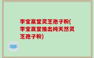 李宝赢堂灵芝孢子粉(李宝赢堂推出纯天然灵芝孢子粉)