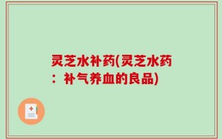 灵芝水补药(灵芝水药：补气养血的良品)