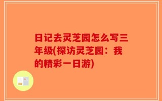 日记去灵芝园怎么写三年级(探访灵芝园：我的精彩一日游)
