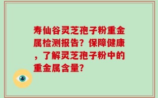 寿仙谷灵芝孢子粉重金属检测报告？保障健康，了解灵芝孢子粉中的重金属含量？