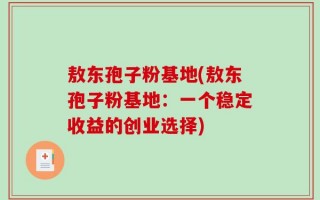 敖东孢子粉基地(敖东孢子粉基地：一个稳定收益的创业选择)