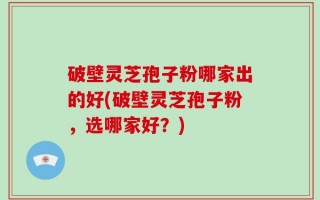 破壁灵芝孢子粉哪家出的好(破壁灵芝孢子粉，选哪家好？)