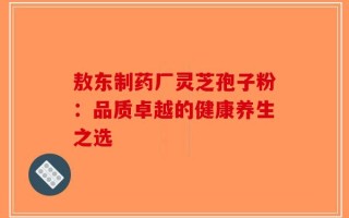 敖东制药厂灵芝孢子粉：品质卓越的健康养生之选