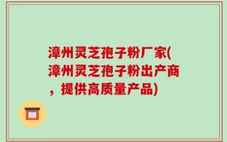 漳州灵芝孢子粉厂家(漳州灵芝孢子粉出产商，提供高质量产品)