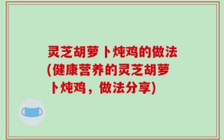灵芝胡萝卜炖鸡的做法(健康营养的灵芝胡萝卜炖鸡，做法分享)