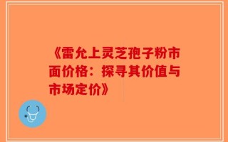 《雷允上灵芝孢子粉市面价格：探寻其价值与市场定价》
