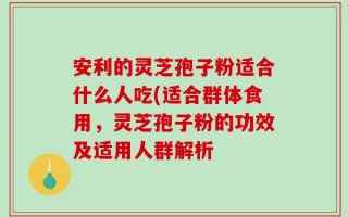 安利的灵芝孢子粉适合什么人吃(适合群体食用，灵芝孢子粉的功效及适用人群解析