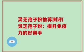 灵芝孢子粉推荐测评(灵芝孢子粉：提升免疫力的好帮手