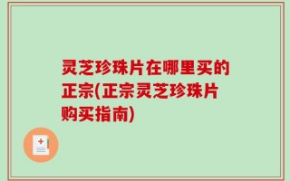 灵芝珍珠片在哪里买的正宗(正宗灵芝珍珠片购买指南)