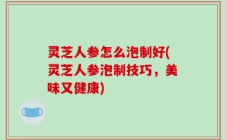 灵芝人参怎么泡制好(灵芝人参泡制技巧，美味又健康)
