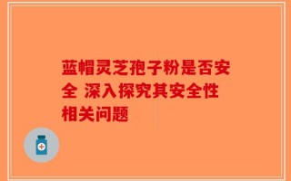 蓝帽灵芝孢子粉是否安全 深入探究其安全性相关问题