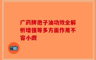 广药牌孢子油功效全解析增强等多方面作用不容小觑