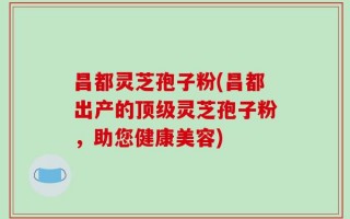 昌都灵芝孢子粉(昌都出产的顶级灵芝孢子粉，助您健康美容)