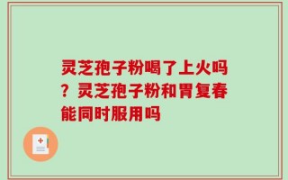灵芝孢子粉喝了上火吗？灵芝孢子粉和胃复春能同时服用吗