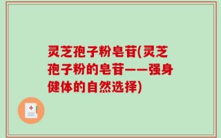 灵芝孢子粉皂苷(灵芝孢子粉的皂苷——强身健体的自然选择)