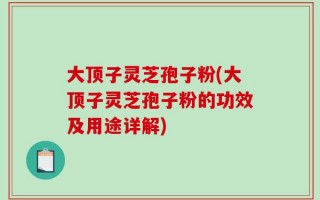 大顶子灵芝孢子粉(大顶子灵芝孢子粉的功效及用途详解)