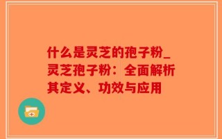 什么是灵芝的孢子粉_灵芝孢子粉：全面解析其定义、功效与应用
