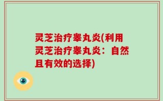 灵芝治疗睾丸炎(利用灵芝治疗睾丸炎：自然且有效的选择)