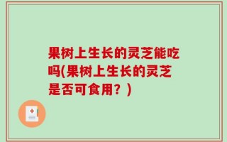 果树上生长的灵芝能吃吗(果树上生长的灵芝是否可食用？)