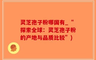灵芝孢子粉哪国有_“探索全球：灵芝孢子粉的产地与品质比较”)