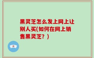 黑灵芝怎么发上网上让别人买(如何在网上销售黑灵芝？)