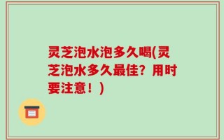灵芝泡水泡多久喝(灵芝泡水多久最佳？用时要注意！)