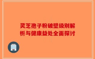 灵芝孢子粉破壁级别解析与健康益处全面探讨