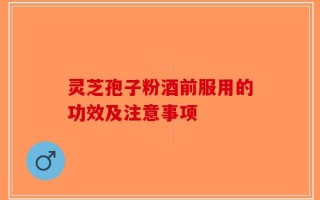 灵芝孢子粉酒前服用的功效及注意事项