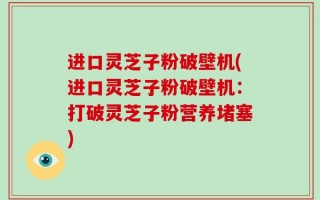 进口灵芝子粉破壁机(进口灵芝子粉破壁机：打破灵芝子粉营养堵塞)
