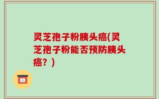 灵芝孢子粉胰头癌(灵芝孢子粉能否预防胰头癌？)