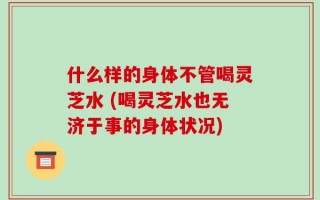 什么样的身体不管喝灵芝水 (喝灵芝水也无济于事的身体状况)