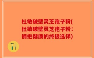 杜敏破壁灵芝孢子粉(杜敏破壁灵芝孢子粉：拥抱健康的终极选择)