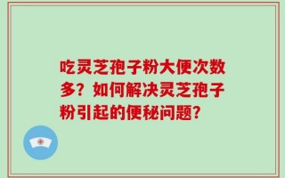 吃灵芝孢子粉大便次数多？如何解决灵芝孢子粉引起的便秘问题？
