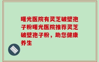 曙光医院有灵芝破壁孢子粉曙光医院推荐灵芝破壁孢子粉，助您健康养生